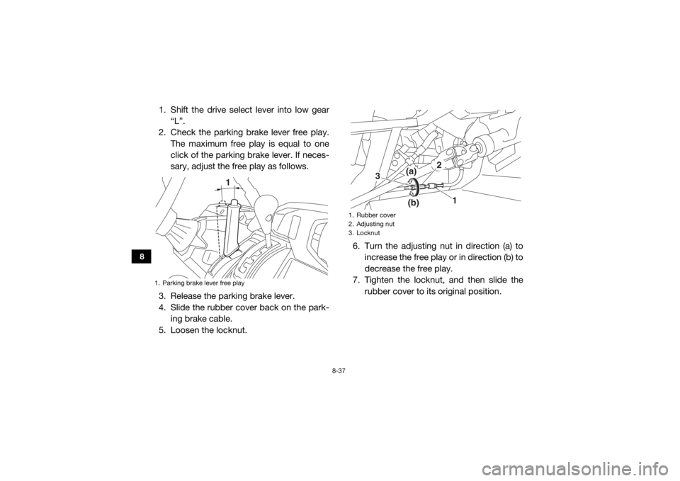 YAMAHA VIKING 2017  Owners Manual 8-37
8
1. Shift the drive select lever into low gear“L”.
2. Check the parking brake lever free play. The maximum free play is equal to one
click of the parking brake lever. If neces-
sary, adjust 