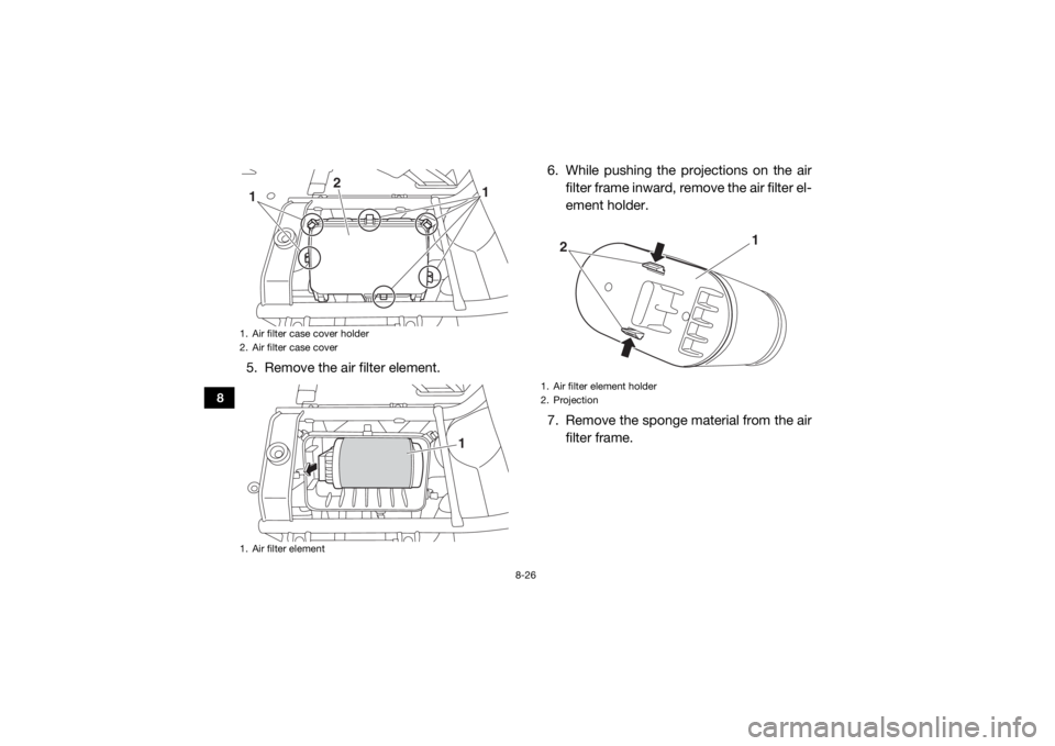 YAMAHA VIKING 2016 Owners Manual 8-26
8
5. Remove the air filter element.6. While pushing the projections on the air
filter frame inward, remove the air filter el-
ement holder.
7. Remove the sponge material from the air filter frame YAMAHA VIKING 2016 Owners Manual 8-26
8
5. Remove the air filter element.6. While pushing the projections on the air
filter frame inward, remove the air filter el-
ement holder.
7. Remove the sponge material from the air filter frame