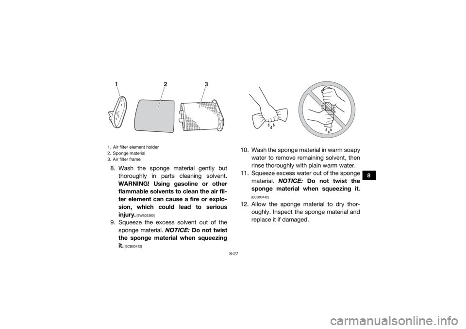 YAMAHA VIKING 2016 Owners Manual 8-27
8
8. Wash the sponge material gently butthoroughly in parts cleaning solvent.
WARNING! Using gasoline or other flammable solvents to clean the air fil-
ter element can cause a fire or explo-
sion YAMAHA VIKING 2016 Owners Manual 8-27
8
8. Wash the sponge material gently butthoroughly in parts cleaning solvent.
WARNING! Using gasoline or other flammable solvents to clean the air fil-
ter element can cause a fire or explo-
sion