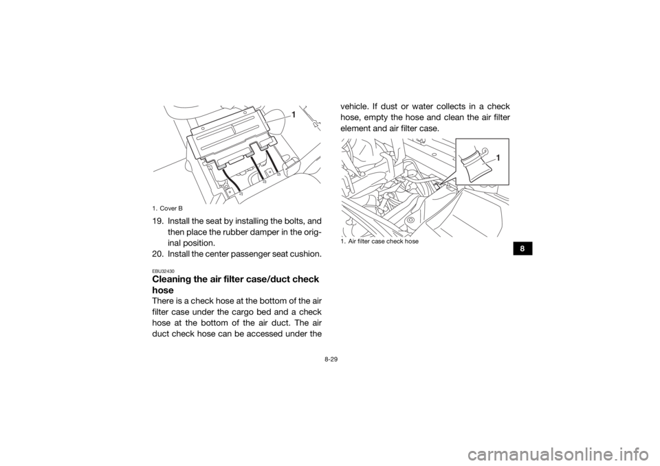 YAMAHA VIKING 2016 Owners Manual 8-29
8
19. Install the seat by installing the bolts, andthen place the rubber damper in the orig-
inal position.
20. Install the center passenger seat cushion.EBU32430Cleaning the air filter case/duct YAMAHA VIKING 2016 Owners Manual 8-29
8
19. Install the seat by installing the bolts, andthen place the rubber damper in the orig-
inal position.
20. Install the center passenger seat cushion.EBU32430Cleaning the air filter case/duct