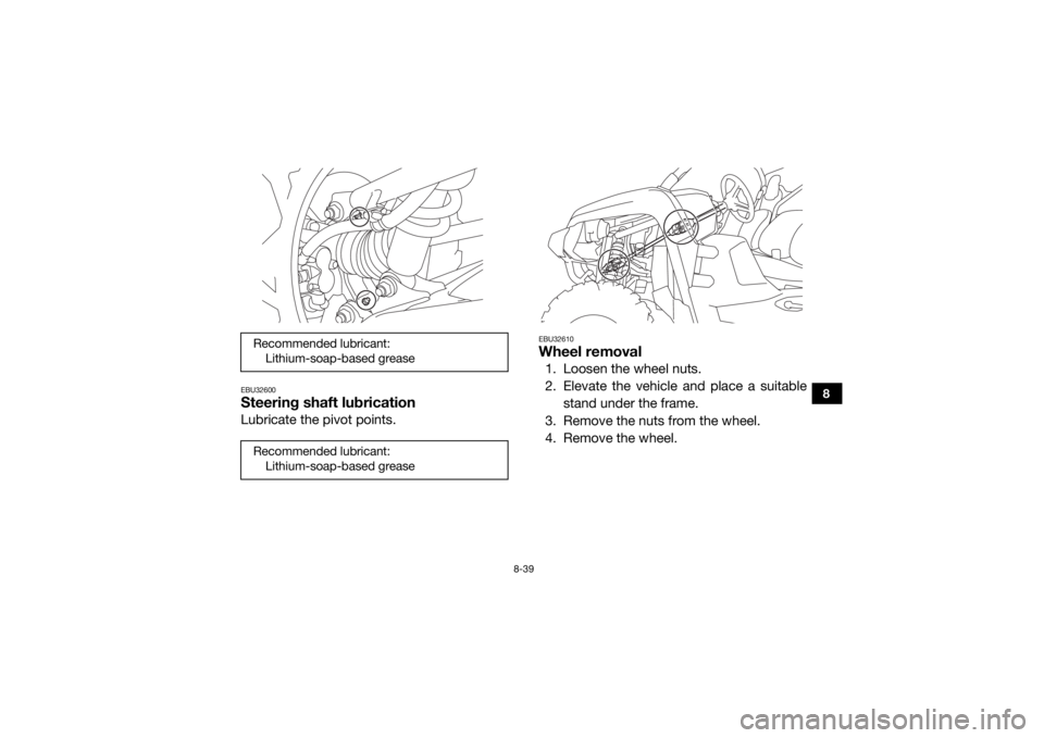 YAMAHA VIKING 2016 Owners Manual 8-39
8
EBU32600Steering shaft lubricationLubricate the pivot points.
EBU32610Wheel removal1. Loosen the wheel nuts.
2. Elevate the vehicle and place a suitablestand under the frame.
3. Remove the nuts YAMAHA VIKING 2016 Owners Manual 8-39
8
EBU32600Steering shaft lubricationLubricate the pivot points.
EBU32610Wheel removal1. Loosen the wheel nuts.
2. Elevate the vehicle and place a suitablestand under the frame.
3. Remove the nuts