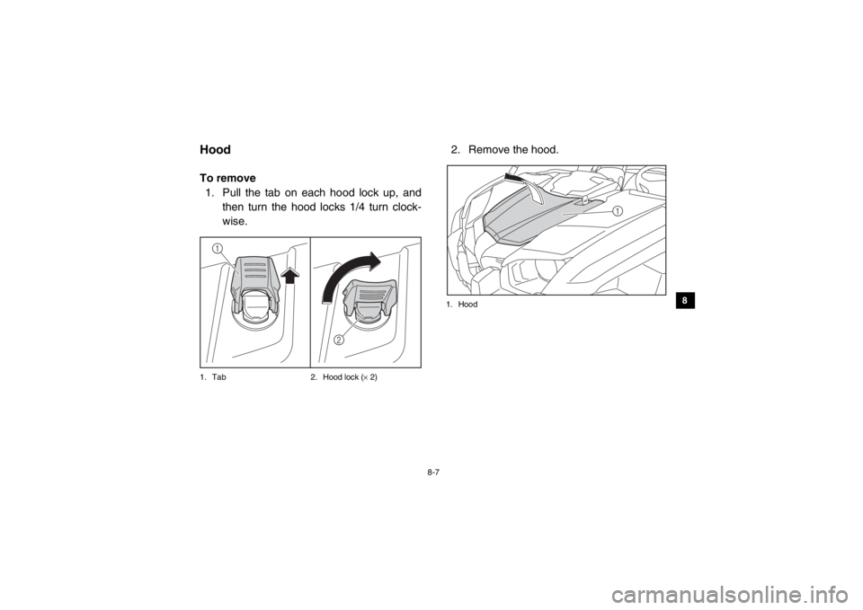 YAMAHA VIKING 2014 Owners Manual 8-7
1
2
3
4
5
6
78
9
10
11
12
13
14
EVU00680HoodTo remove1. Pull the tab on each hood lock up, and then turn the hood locks 1/4 turn clock-
wise.1. Tab 2. Hood lock (× 2)
2. Remove the hood.1. Hood
1 YAMAHA VIKING 2014 Owners Manual 8-7
1
2
3
4
5
6
78
9
10
11
12
13
14
EVU00680HoodTo remove1. Pull the tab on each hood lock up, and then turn the hood locks 1/4 turn clock-
wise.1. Tab 2. Hood lock (× 2)
2. Remove the hood.1. Hood
1
