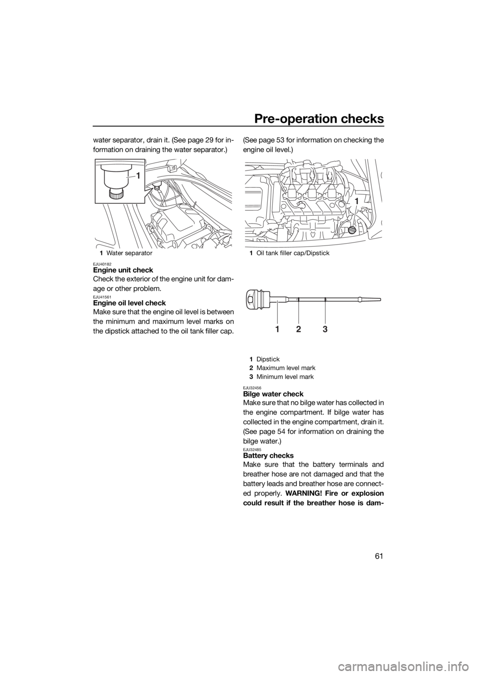 YAMAHA VX LIMITED 2019  Owners Manual Pre-operation checks
61
water separator, drain it. (See page 29 for in-
formation on draining the water separator.)
EJU40182Engine unit check
Check the exterior of the engine unit for dam-
age or othe