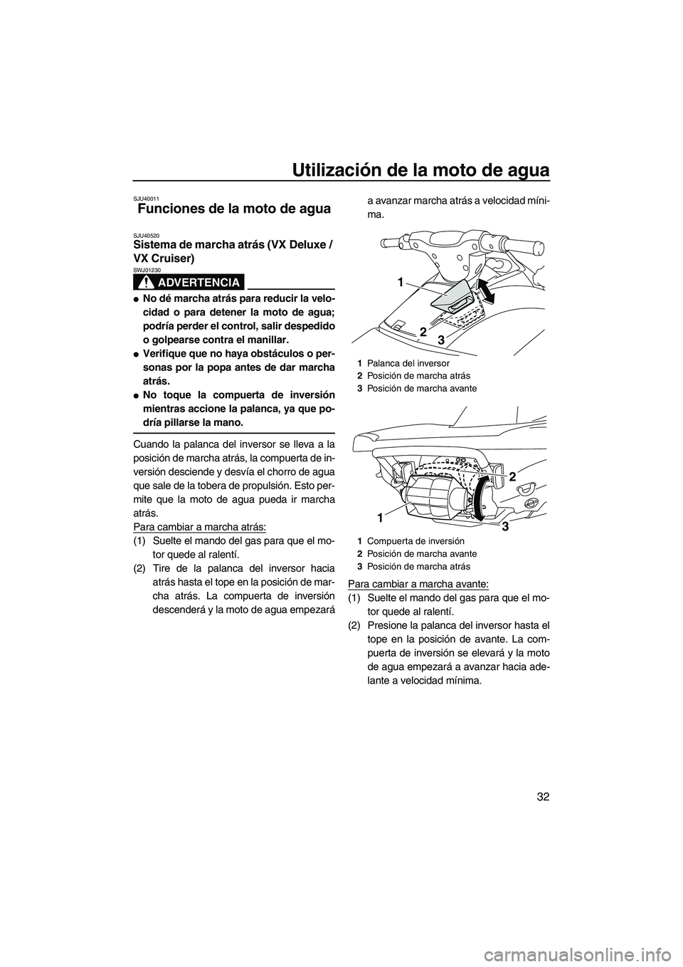 YAMAHA VX CRUISER 2013 Manuale de Empleo (in Spanish) Utilización de la moto de agua
32
SJU40011
Funciones de la moto de agua
SJU40520Sistema de marcha atrás (VX Deluxe /
VX Cruiser)
ADVERTENCIA
SWJ01230
●No dé marcha atrás para reducir la velo- YAMAHA VX CRUISER 2013 Manuale de Empleo (in Spanish) Utilización de la moto de agua
32
SJU40011
Funciones de la moto de agua
SJU40520Sistema de marcha atrás (VX Deluxe /
VX Cruiser)
ADVERTENCIA
SWJ01230
●No dé marcha atrás para reducir la velo-