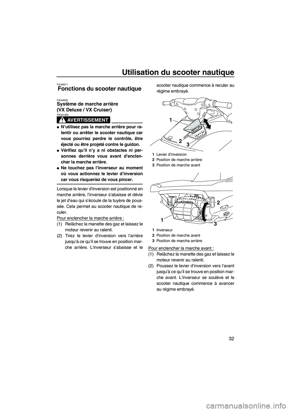 YAMAHA VX DELUXE 2013 Notices Demploi (in French) Utilisation du scooter nautique
32
FJU40011
Fonctions du scooter nautique
FJU40520Système de marche arrière
(VX Deluxe / VX Cruiser)
AVERTISSEMENT
FWJ01230
●N’utilisez pas la marche arrière YAMAHA VX DELUXE 2013 Notices Demploi (in French) Utilisation du scooter nautique
32
FJU40011
Fonctions du scooter nautique
FJU40520Système de marche arrière
(VX Deluxe / VX Cruiser)
AVERTISSEMENT
FWJ01230
●N’utilisez pas la marche arrière