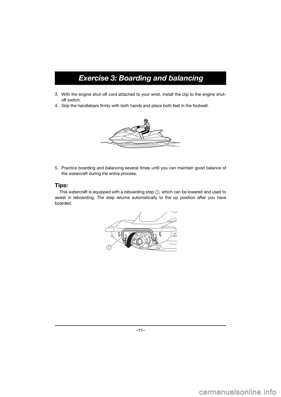 YAMAHA VX CRUISER HO 2020 User Guide –11–
Exercise 3: Boarding and balancing
3. With the engine shut-off cord attached to your wrist, install the clip to the engine shut-
off switch.
4. Grip the handlebars firmly with both hands and YAMAHA VX CRUISER HO 2020 User Guide –11–
Exercise 3: Boarding and balancing
3. With the engine shut-off cord attached to your wrist, install the clip to the engine shut-
off switch.
4. Grip the handlebars firmly with both hands and