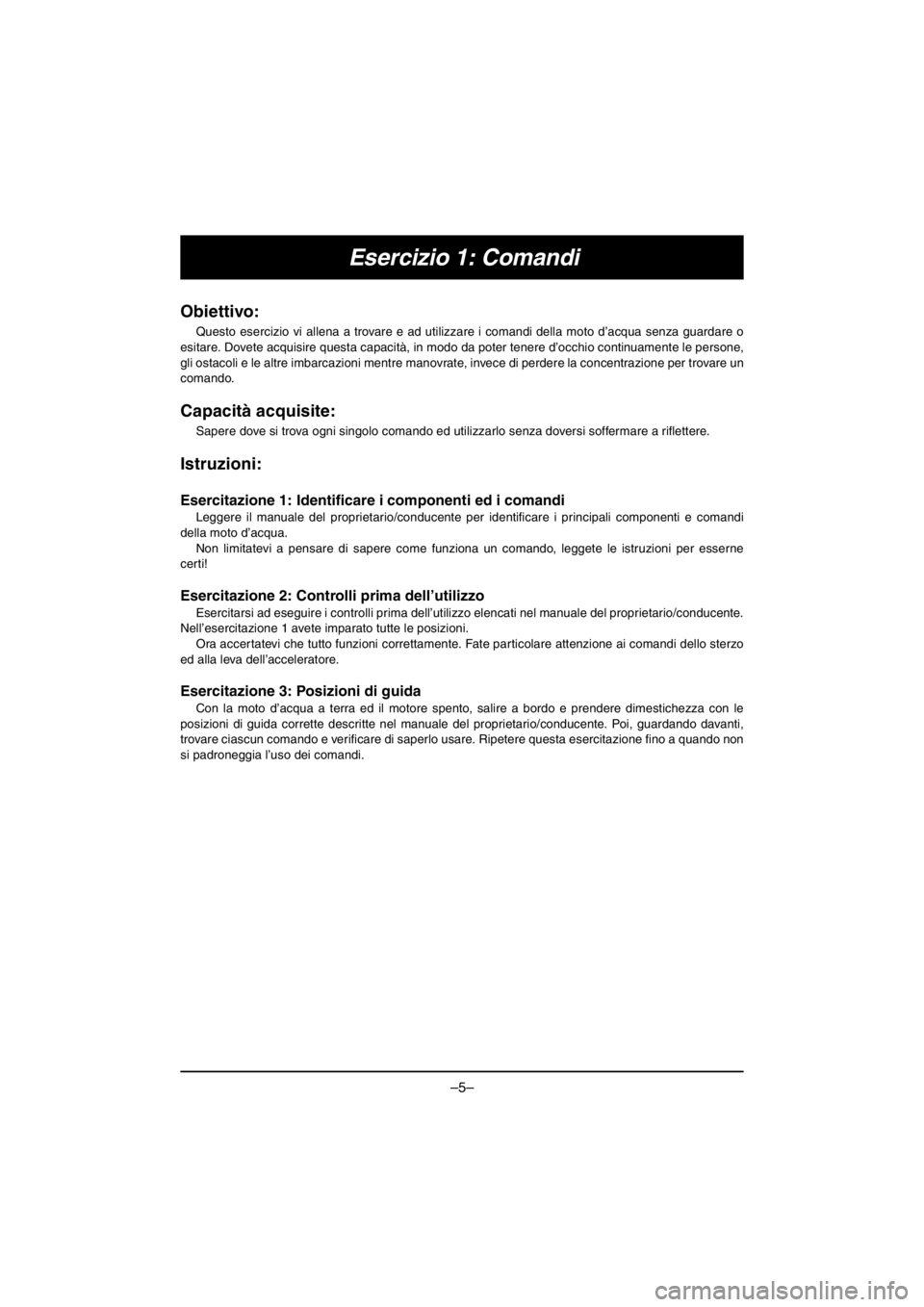 YAMAHA VX CRUISER HO 2016 Owners Manual –5–
Esercizio 1: Comandi
Obiettivo:
Questo esercizio vi allena a trovare e ad utilizzare i comandi della moto d’acqua senza guardare o
esitare. Dovete acquisire questa capacità, in modo da pot YAMAHA VX CRUISER HO 2016 Owners Manual –5–
Esercizio 1: Comandi
Obiettivo:
Questo esercizio vi allena a trovare e ad utilizzare i comandi della moto d’acqua senza guardare o
esitare. Dovete acquisire questa capacità, in modo da pot