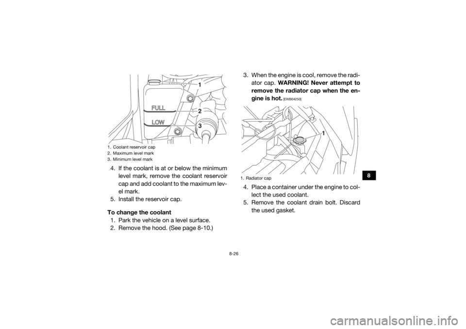 YAMAHA WOLVERINE 2018 Owners Manual 8-26
8
4. If the coolant is at or below the minimumlevel mark, remove the coolant reservoir
cap and add coolant to the maximum lev-
el mark.
5. Install the reservoir cap.
To change the coolant 1. Park YAMAHA WOLVERINE 2018 Owners Manual 8-26
8
4. If the coolant is at or below the minimumlevel mark, remove the coolant reservoir
cap and add coolant to the maximum lev-
el mark.
5. Install the reservoir cap.
To change the coolant 1. Park