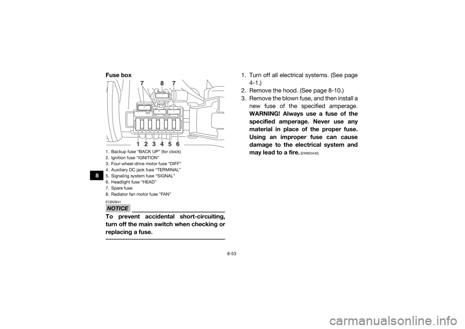 YAMAHA WOLVERINE 2018 Owners Manual 8-53
8
Fuse boxNOTICEECB00641To prevent accidental short-circuiting,
turn off the main switch when checking or
replacing a fuse.
1. Turn off all electrical systems. (See page4-1.)
2. Remove the hood. YAMAHA WOLVERINE 2018 Owners Manual 8-53
8
Fuse boxNOTICEECB00641To prevent accidental short-circuiting,
turn off the main switch when checking or
replacing a fuse.
1. Turn off all electrical systems. (See page4-1.)
2. Remove the hood.