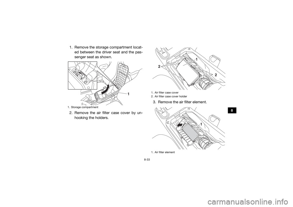 YAMAHA WOLVERINE 2017  Owners Manual 8-33
8
1. Remove the storage compartment locat-ed between the driver seat and the pas-
senger seat as shown.
2. Remove the air filter case cover by un- hooking the holders. 3. Remove the air filter el