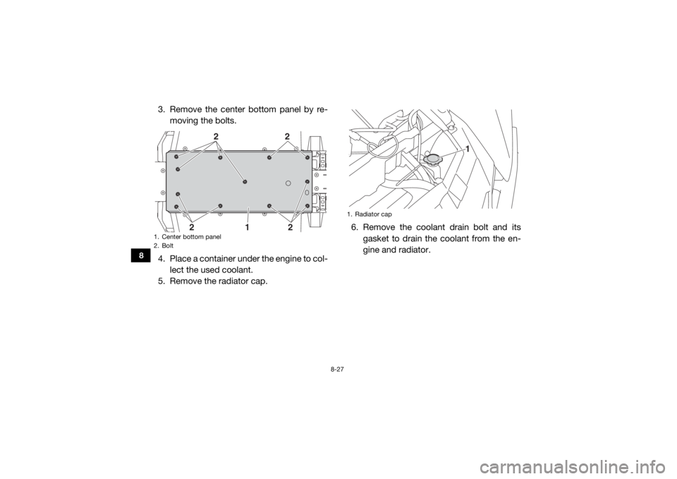 YAMAHA WOLVERINE 2016 Service Manual 8-27
8
3. Remove the center bottom panel by re-moving the bolts.
4. Place a container under the engine to col- lect the used coolant.
5. Remove the radiator cap. 6. Remove the coolant drain bolt and i YAMAHA WOLVERINE 2016 Service Manual 8-27
8
3. Remove the center bottom panel by re-moving the bolts.
4. Place a container under the engine to col- lect the used coolant.
5. Remove the radiator cap. 6. Remove the coolant drain bolt and i