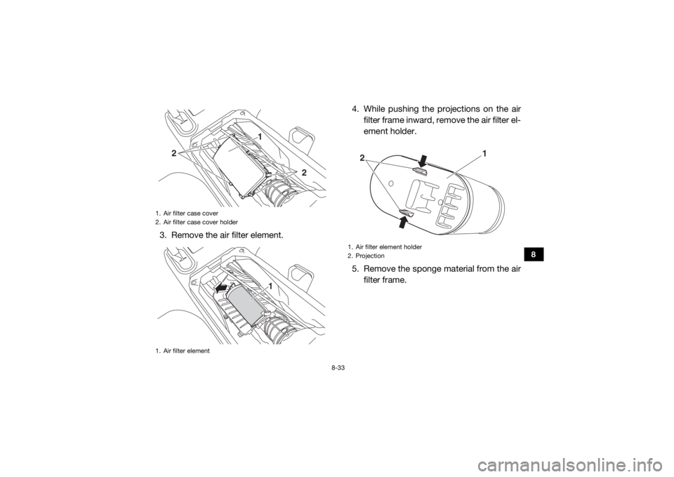 YAMAHA WOLVERINE 2015 Owners Manual 8-33
8
3. Remove the air filter element.4. While pushing the projections on the air
filter frame inward, remove the air filter el-
ement holder.
5. Remove the sponge material from the air filter frame YAMAHA WOLVERINE 2015 Owners Manual 8-33
8
3. Remove the air filter element.4. While pushing the projections on the air
filter frame inward, remove the air filter el-
ement holder.
5. Remove the sponge material from the air filter frame