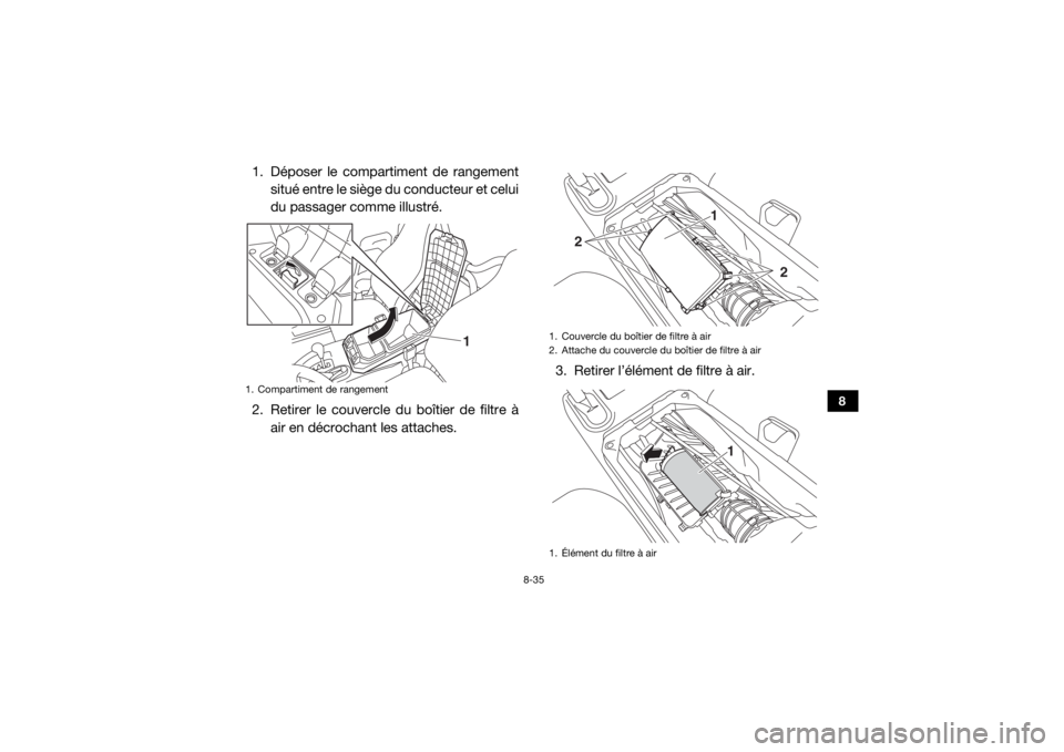 YAMAHA WOLVERINE 2015 Notices Demploi (in French) 8-35
8
1. Déposer le compartiment de rangementsitué entre le siège du conducteur et celui
du passager comme illustré.
2. Retirer le couvercle du boîtier de filtre à air en décrochant les attach YAMAHA WOLVERINE 2015 Notices Demploi (in French) 8-35
8
1. Déposer le compartiment de rangementsitué entre le siège du conducteur et celui
du passager comme illustré.
2. Retirer le couvercle du boîtier de filtre à air en décrochant les attach