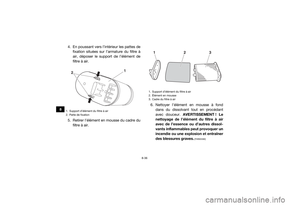 YAMAHA WOLVERINE 2015 Notices Demploi (in French) 8-36
8
4. En poussant vers l’intérieur les pattes defixation situées sur l’armature du filtre à
air, déposer le support de l’élément de
filtre à air.
5. Retirer l’élément en mousse du YAMAHA WOLVERINE 2015 Notices Demploi (in French) 8-36
8
4. En poussant vers l’intérieur les pattes defixation situées sur l’armature du filtre à
air, déposer le support de l’élément de
filtre à air.
5. Retirer l’élément en mousse du