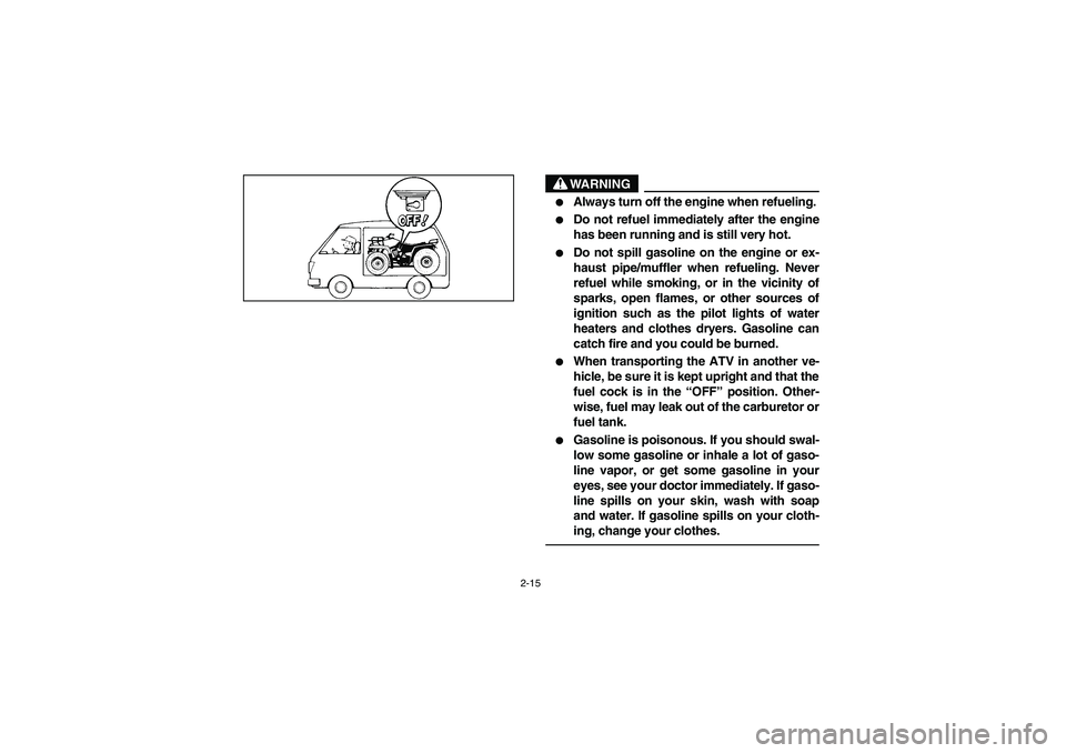 YAMAHA WOLVERINE 350 2004 Workshop Manual 2-15
WARNING
_ 
Always turn off the engine when refueling. 

Do not refuel immediately after the engine
has been running and is still very hot. 

Do not spill gasoline on the engine or ex-
haust pi