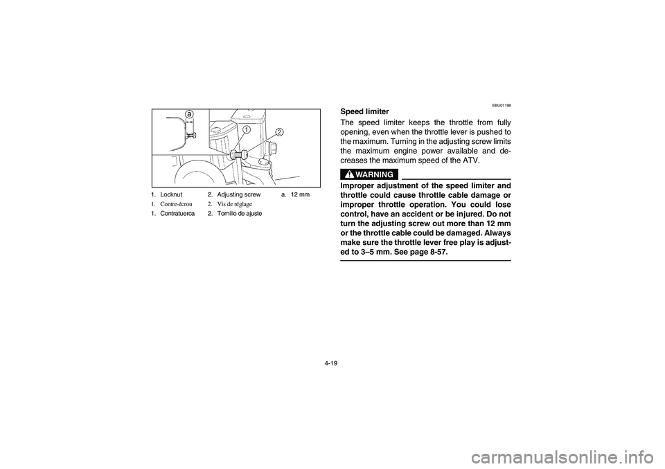 YAMAHA WOLVERINE 350 2004 Manuale de Empleo (in Spanish) 4-19 1. Locknut 2. Adjusting screw a. 12 mm
1. Contre-écrou 2. Vis de réglage
1. Contratuerca 2. Tornillo de ajuste
EBU01198
Speed limiter
The speed limiter keeps the throttle from fully
opening, e YAMAHA WOLVERINE 350 2004 Manuale de Empleo (in Spanish) 4-19 1. Locknut 2. Adjusting screw a. 12 mm
1. Contre-écrou 2. Vis de réglage
1. Contratuerca 2. Tornillo de ajuste
EBU01198
Speed limiter
The speed limiter keeps the throttle from fully
opening, e