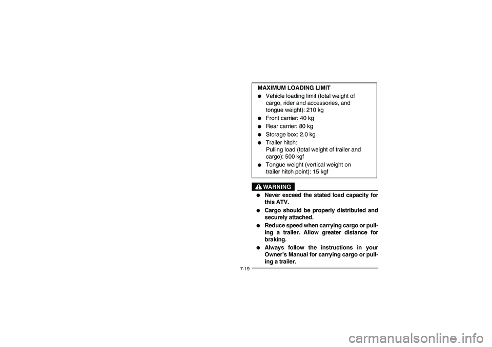 YAMAHA WOLVERINE 400 2004  Owners Manual 7-19
WARNING
_ 
Never exceed the stated load capacity for
this ATV. 

Cargo should be properly distributed and
securely attached. 

Reduce speed when carrying cargo or pull-
ing a trailer. Allow gr