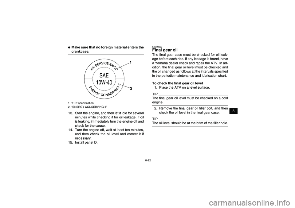 YAMAHA WOLVERINE 450 2009 User Guide 8-22
8
Make sure that no foreign material enters thecrankcase.
13. Start the engine, and then let it idle for several
minutes while checking it for oil leakage. If oil
is leaking, immediately turn th