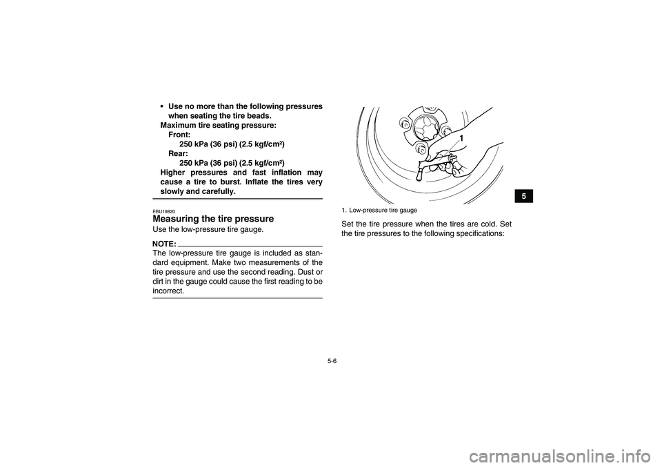 YAMAHA WOLVERINE 450 2006 Service Manual 5-6
5 Use no more than the following pressures
when seating the tire beads.
Maximum tire seating pressure:
Front:
250 kPa (36 psi) (2.5 kgf/cm²)
Rear:
250 kPa (36 psi) (2.5 kgf/cm²)
Higher pressure