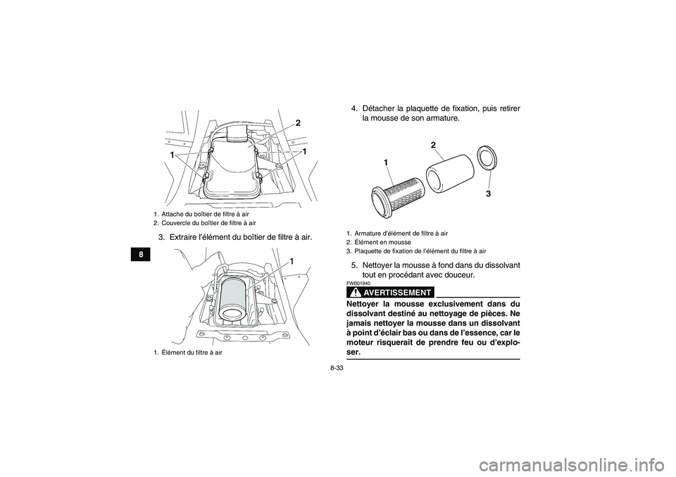YAMAHA WOLVERINE 450 2006 Notices Demploi (in French) 8-33
83. Extraire l’élément du boîtier de filtre à air.4. Détacher la plaquette de fixation, puis retirer
la mousse de son armature.
5. Nettoyer la mousse à fond dans du dissolvant
tout en pro YAMAHA WOLVERINE 450 2006 Notices Demploi (in French) 8-33
83. Extraire l’élément du boîtier de filtre à air.4. Détacher la plaquette de fixation, puis retirer
la mousse de son armature.
5. Nettoyer la mousse à fond dans du dissolvant
tout en pro