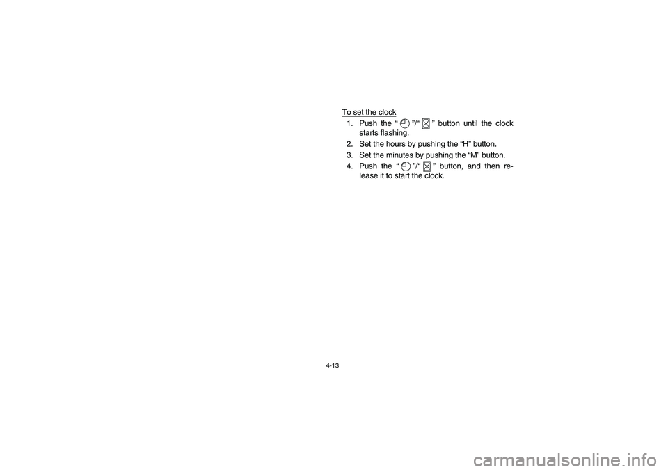 YAMAHA WOLVERINE 450 2004 Owners Manual 4-13
To set the clock1. Push the “”/“” button until the clock
starts flashing.
2. Set the hours by pushing the “H” button.
3. Set the minutes by pushing the “M” button.
4. Push the “ YAMAHA WOLVERINE 450 2004 Owners Manual 4-13
To set the clock1. Push the “”/“” button until the clock
starts flashing.
2. Set the hours by pushing the “H” button.
3. Set the minutes by pushing the “M” button.
4. Push the “