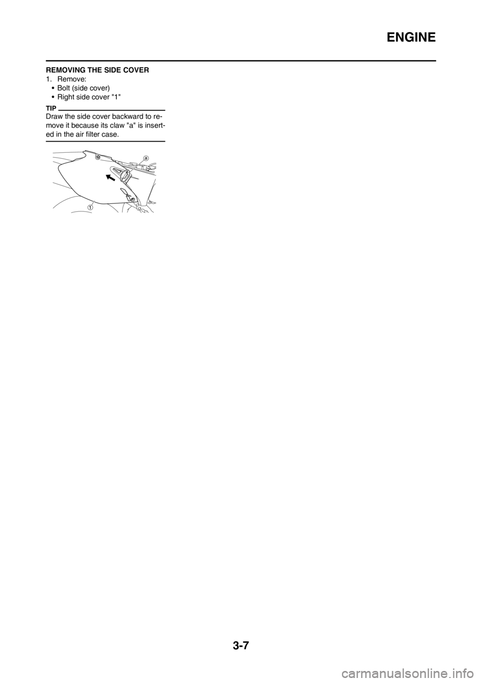YAMAHA WR 250F 2014 Owners Manual 3-7
ENGINE
REMOVING THE SIDE COVER
1. Remove:
• Bolt (side cover)
• Right side cover "1"
Draw the side cover backward to re-
move it because its claw "a" is insert-
ed in the air filter case. YAMAHA WR 250F 2014 Owners Manual 3-7
ENGINE
REMOVING THE SIDE COVER
1. Remove:
• Bolt (side cover)
• Right side cover "1"
Draw the side cover backward to re-
move it because its claw "a" is insert-
ed in the air filter case.