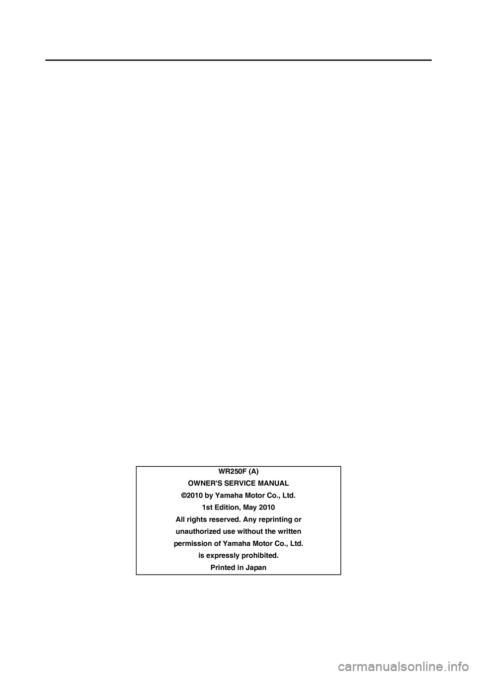 YAMAHA WR 250F 2011 Owners Manual
WR250F (A)
OWNERS SERVICE MANUAL
©2010 by Yamaha Motor Co., Ltd. 1st Edition, May 2010
All rights reserved. Any reprinting or
unauthorized use wi thout the written
permission of Yamaha Motor Co., YAMAHA WR 250F 2011 Owners Manual
WR250F (A)
OWNERS SERVICE MANUAL
©2010 by Yamaha Motor Co., Ltd. 1st Edition, May 2010
All rights reserved. Any reprinting or
unauthorized use wi thout the written
permission of Yamaha Motor Co.,
