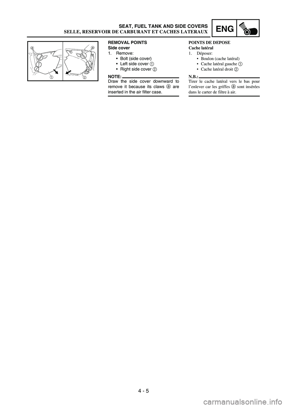 YAMAHA WR 250F 2004 Owners Manual 4 - 5
ENGSEAT, FUEL TANK AND SIDE COVERS
REMOVAL POINTS
Side cover
1. Remove:
Bolt (side cover)
Left side cover
1
Right side cover
2
NOTE:Draw the side cover downward to
remove it because its c YAMAHA WR 250F 2004 Owners Manual 4 - 5
ENGSEAT, FUEL TANK AND SIDE COVERS
REMOVAL POINTS
Side cover
1. Remove:
Bolt (side cover)
Left side cover
1
Right side cover
2
NOTE:Draw the side cover downward to
remove it because its c