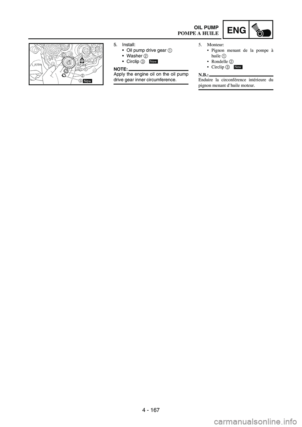YAMAHA WR 250F 2004 Owners Manual 4 - 167
ENGOIL PUMP
5. Install:
Oil pump drive gear
1
Washer
2
Circlip
3
NOTE:Apply the engine oil on the oil pump
drive gear inner circumference.
New
5. Monteur:
Pignon menant de la pompe YAMAHA WR 250F 2004 Owners Manual 4 - 167
ENGOIL PUMP
5. Install:
Oil pump drive gear
1
Washer
2
Circlip
3
NOTE:Apply the engine oil on the oil pump
drive gear inner circumference.
New
5. Monteur:
Pignon menant de la pompe