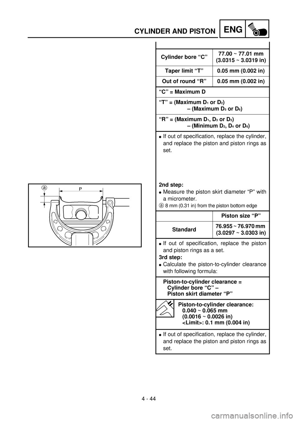 YAMAHA WR 250F 2001 Owners Manual 4 - 44
ENGCYLINDER AND PISTON
Cylinder bore “C”77.00 ~ 77.01 mm
(3.0315 ~ 3.0319 in)
Taper limit “T” 0.05 mm (0.002 in)
Out of round “R” 0.05 mm (0.002 in)
“C” = Maximum D
“T” = (M YAMAHA WR 250F 2001 Owners Manual 4 - 44
ENGCYLINDER AND PISTON
Cylinder bore “C”77.00 ~ 77.01 mm
(3.0315 ~ 3.0319 in)
Taper limit “T” 0.05 mm (0.002 in)
Out of round “R” 0.05 mm (0.002 in)
“C” = Maximum D
“T” = (M