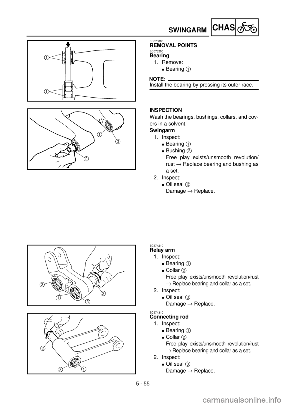 YAMAHA WR 250F 2001 Owners Manual 5 - 55
CHASSWINGARM
EC573000
REMOVAL POINTS
EC573200
Bearing
1. Remove:
lBearing 1
NOTE:
Install the bearing by pressing its outer race.
INSPECTION
Wash the bearings, bushings, collars, and cov-
ers YAMAHA WR 250F 2001 Owners Manual 5 - 55
CHASSWINGARM
EC573000
REMOVAL POINTS
EC573200
Bearing
1. Remove:
lBearing 1
NOTE:
Install the bearing by pressing its outer race.
INSPECTION
Wash the bearings, bushings, collars, and cov-
ers