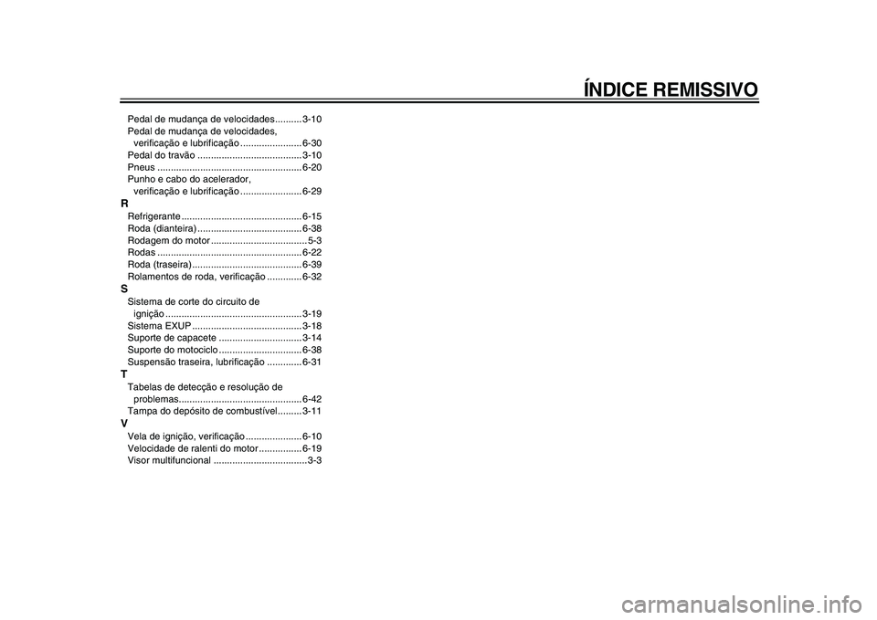 YAMAHA WR 250R 2009 Manual de utilização (in Portuguese)
ÍNDICE REMISSIVO
Pedal de mudança de velocidades.......... 3-10
Pedal de mudança de velocidades,
verificação e lubrificação ....................... 6-30
Pedal do travão ................... YAMAHA WR 250R 2009 Manual de utilização (in Portuguese)
ÍNDICE REMISSIVO
Pedal de mudança de velocidades.......... 3-10
Pedal de mudança de velocidades,
verificação e lubrificação ....................... 6-30
Pedal do travão ...................