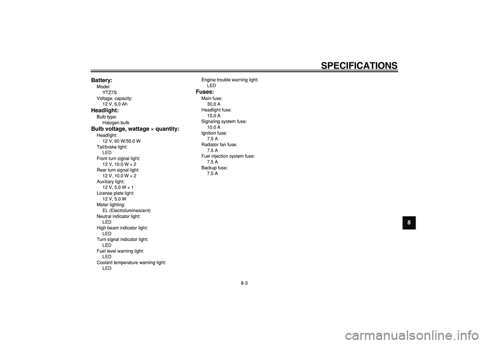 YAMAHA WR 250X 2008  Owners Manual  
SPECIFICATIONS 
8-3 
2
3
4
5
6
7
89 Battery:
 
Model: 
YTZ7S
Voltage, capacity: 
12 V, 6.0 Ah 
Headlight: 
Bulb type: 
Halogen bulb 
Bulb voltage, wattage  
× 
 quantity: 
Headlight: 
12 V, 60 W/55