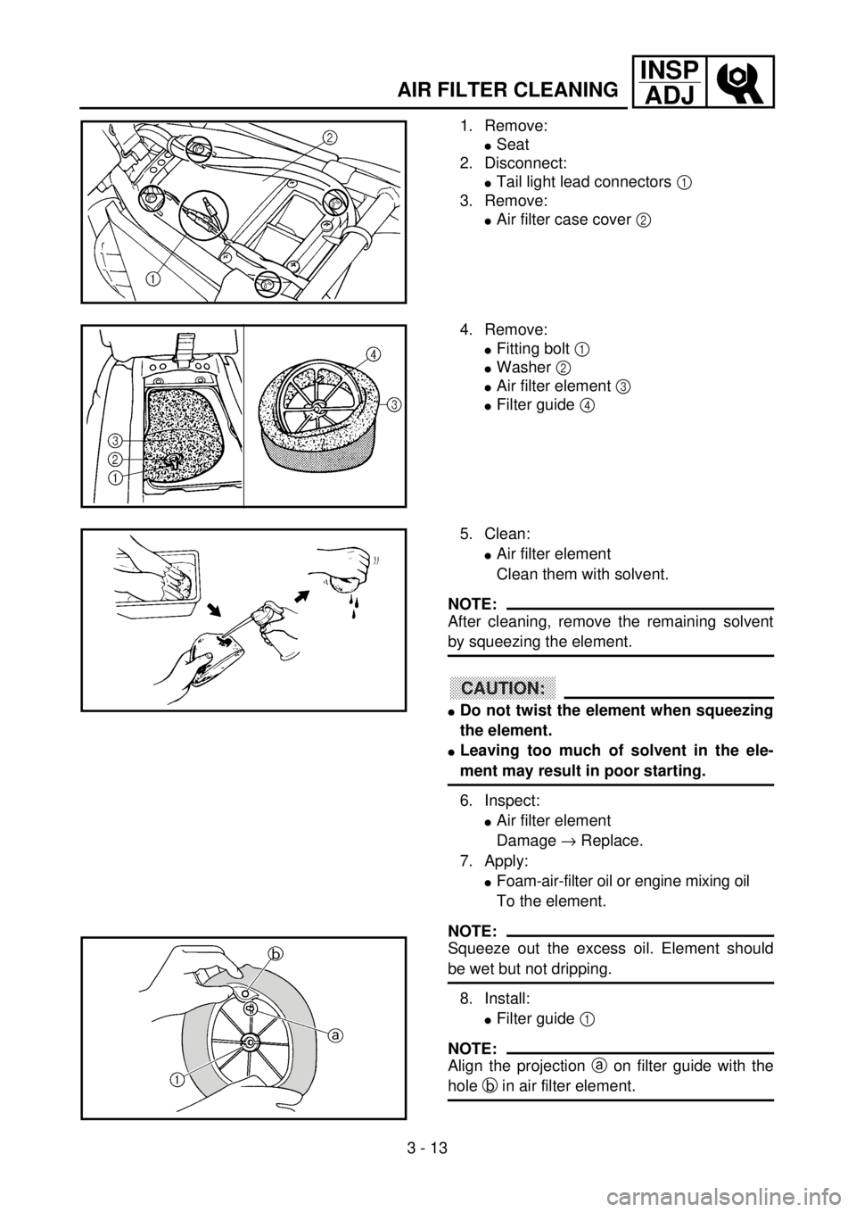 YAMAHA WR 400F 2001 Owners Manual 3 - 13
INSP
ADJ
1. Remove:
lSeat
2. Disconnect:
lTail light lead connectors 1
3. Remove:
lAir filter case cover 2
4. Remove:
lFitting bolt 1
lWasher 2
lAir filter element 3
lFilter guide 4
5. Cl YAMAHA WR 400F 2001 Owners Manual 3 - 13
INSP
ADJ
1. Remove:
lSeat
2. Disconnect:
lTail light lead connectors 1
3. Remove:
lAir filter case cover 2
4. Remove:
lFitting bolt 1
lWasher 2
lAir filter element 3
lFilter guide 4
5. Cl