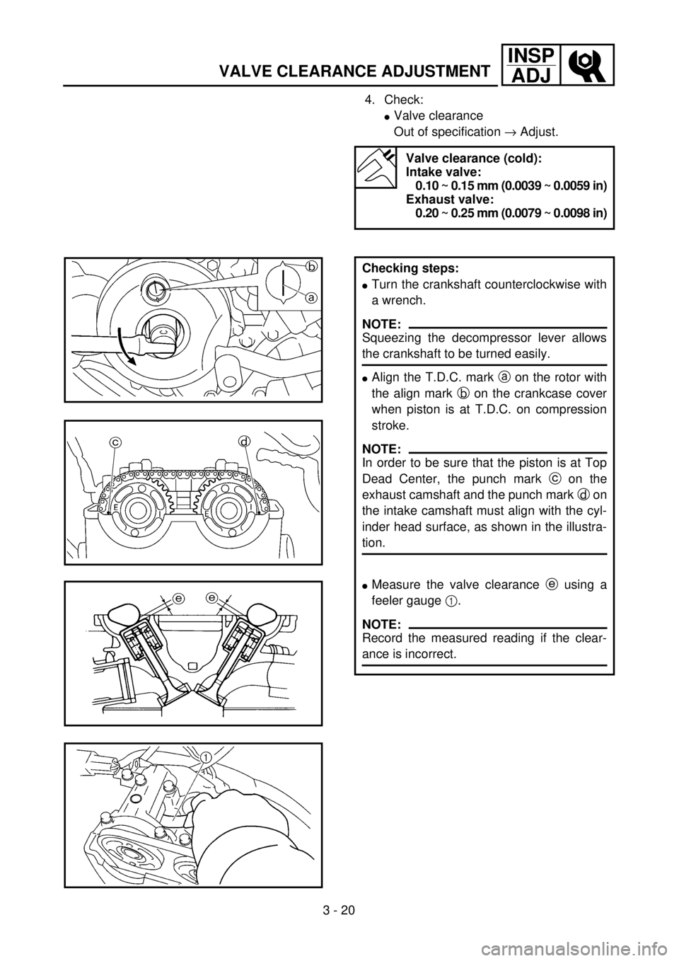 YAMAHA WR 400F 2001 Owners Manual 3 - 20
INSP
ADJ
VALVE CLEARANCE ADJUSTMENT
4. Check:
lValve clearance
Out of specification ® Adjust.
Valve clearance (cold):
Intake valve:
0.10 ~ 0.15 mm (0.0039 ~ 0.0059 in)
Exhaust valve:
0.20 ~ 0 YAMAHA WR 400F 2001 Owners Manual 3 - 20
INSP
ADJ
VALVE CLEARANCE ADJUSTMENT
4. Check:
lValve clearance
Out of specification ® Adjust.
Valve clearance (cold):
Intake valve:
0.10 ~ 0.15 mm (0.0039 ~ 0.0059 in)
Exhaust valve:
0.20 ~ 0