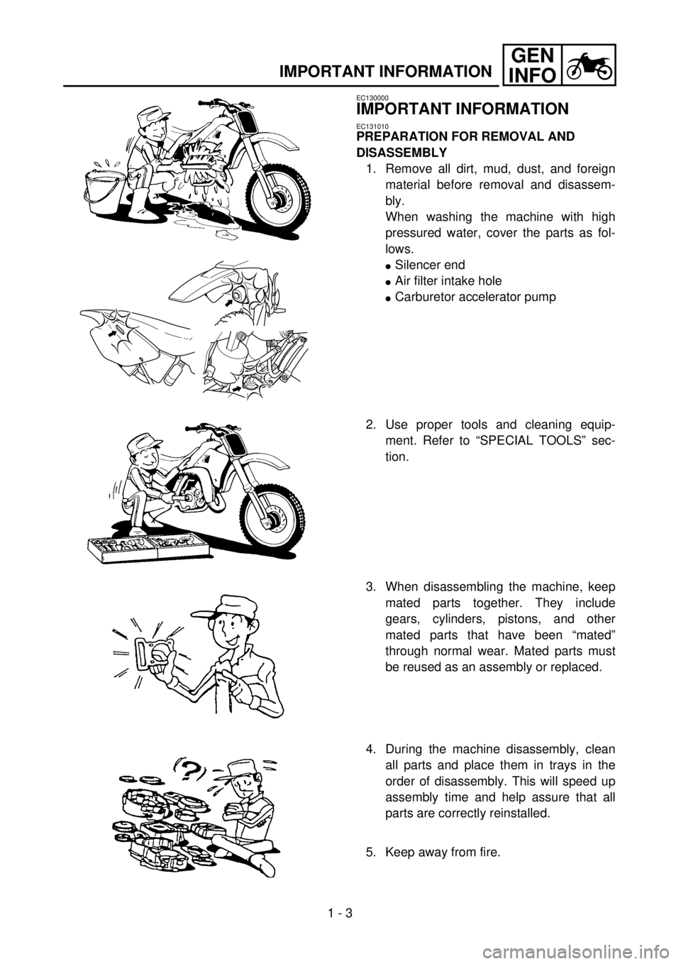 YAMAHA WR 400F 2001 Owners Manual
1 - 3
GEN
INFO
IMPORTANT INFORMATION
EC130000
IMPORTANT INFORMATION
EC131010
PREPARATION FOR REMOVAL AND
DISASSEMBLY
1. Remove all dirt, mud, dust, and foreign
material before removal and di YAMAHA WR 400F 2001 Owners Manual
1 - 3
GEN
INFO
IMPORTANT INFORMATION
EC130000
IMPORTANT INFORMATION
EC131010
PREPARATION FOR REMOVAL AND
DISASSEMBLY
1. Remove all dirt, mud, dust, and foreign
material before removal and di