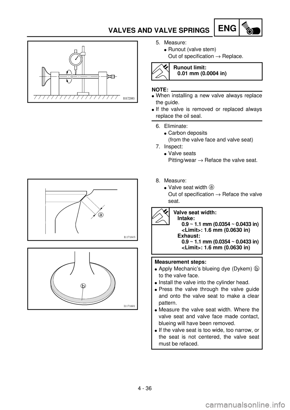 YAMAHA WR 426F 2001 Owners Manual 4 - 36
ENGVALVES AND VALVE SPRINGS
5. Measure:
lRunout (valve stem)
Out of specification ® Replace.
NOTE:
lWhen installing a new valve always replace
the guide.
lIf the valve is removed or replaced a YAMAHA WR 426F 2001 Owners Manual 4 - 36
ENGVALVES AND VALVE SPRINGS
5. Measure:
lRunout (valve stem)
Out of specification ® Replace.
NOTE:
lWhen installing a new valve always replace
the guide.
lIf the valve is removed or replaced a