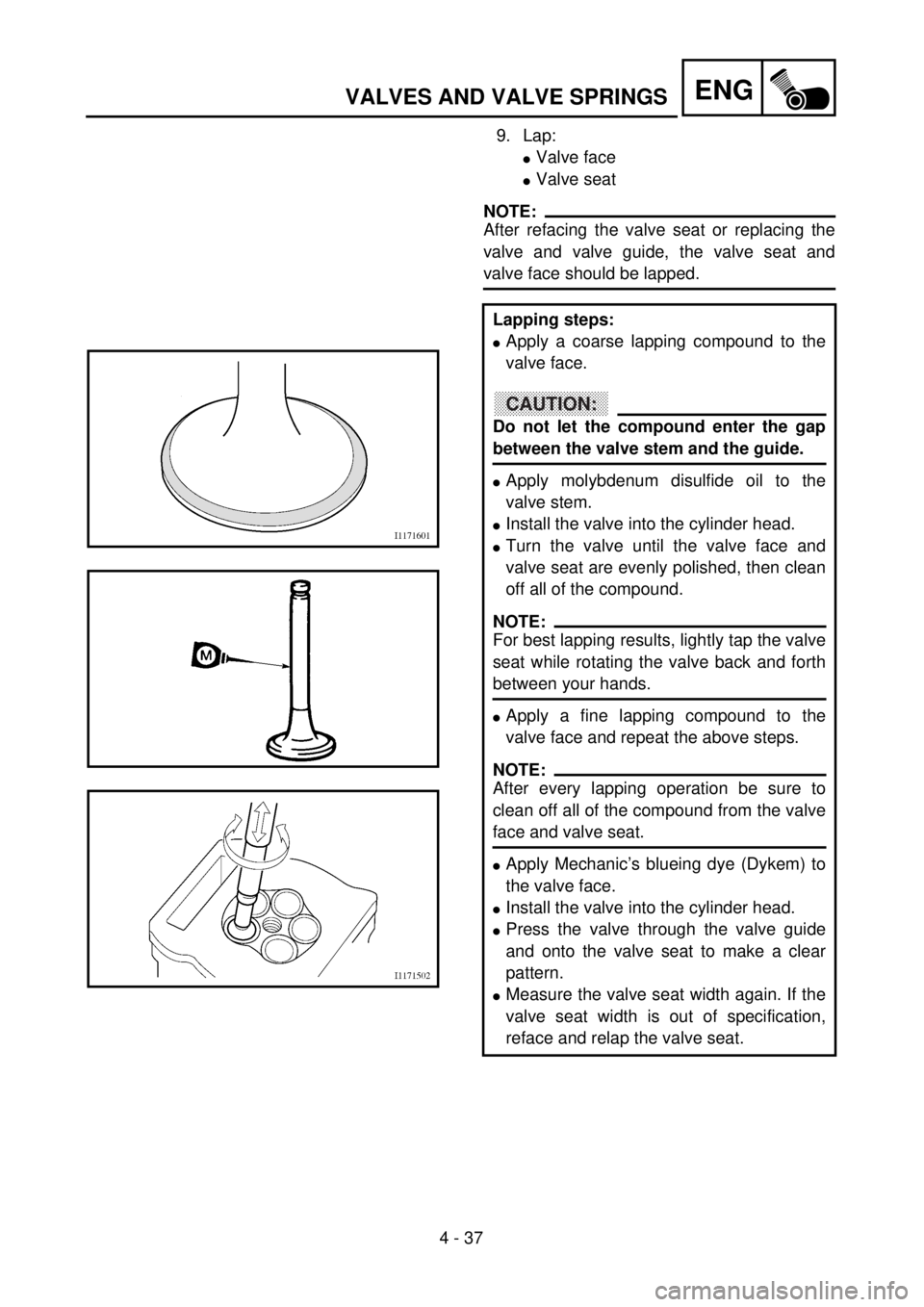 YAMAHA WR 426F 2001 Owners Manual 4 - 37
ENGVALVES AND VALVE SPRINGS
9. Lap:
lValve face
lValve seat
NOTE:
After refacing the valve seat or replacing the
valve and valve guide, the valve seat and
valve face should be lapped.
Lapping s YAMAHA WR 426F 2001 Owners Manual 4 - 37
ENGVALVES AND VALVE SPRINGS
9. Lap:
lValve face
lValve seat
NOTE:
After refacing the valve seat or replacing the
valve and valve guide, the valve seat and
valve face should be lapped.
Lapping s