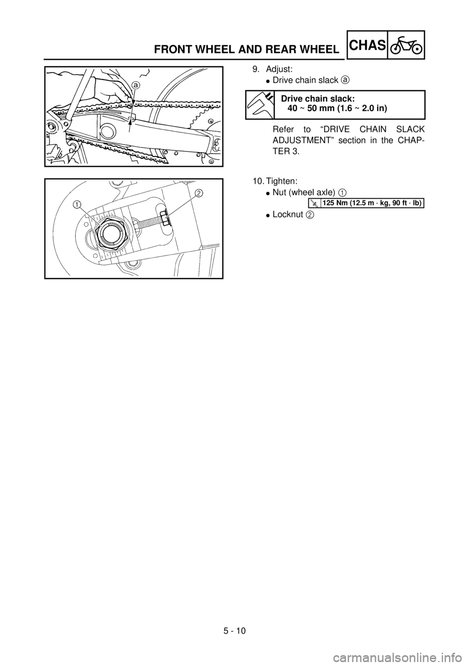 YAMAHA WR 400F 2001 Owners Manual 5 - 10
CHAS
9. Adjust:
lDrive chain slack a
Refer to “DRIVE CHAIN SLACK
ADJUSTMENT” section in the CHAP-
TER 3.
Drive chain slack:
40 ~ 50 mm (1.6 ~ 2.0 in)
10. Tighten:
lNut (wheel axle) 1
lLoc YAMAHA WR 400F 2001 Owners Manual 5 - 10
CHAS
9. Adjust:
lDrive chain slack a
Refer to “DRIVE CHAIN SLACK
ADJUSTMENT” section in the CHAP-
TER 3.
Drive chain slack:
40 ~ 50 mm (1.6 ~ 2.0 in)
10. Tighten:
lNut (wheel axle) 1
lLoc