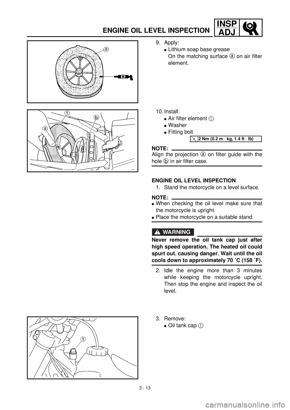 YAMAHA WR 400F 2000 User Guide 3 - 13
INSP
ADJ
ENGINE OIL LEVEL INSPECTION
9. Apply:
lLithium soap base grease
On the matching surface a on air filter
element.
10. Install:
lAir filter element 1
lWasher
lFitting bolt
NOTE:
Align t YAMAHA WR 400F 2000 User Guide 3 - 13
INSP
ADJ
ENGINE OIL LEVEL INSPECTION
9. Apply:
lLithium soap base grease
On the matching surface a on air filter
element.
10. Install:
lAir filter element 1
lWasher
lFitting bolt
NOTE:
Align t