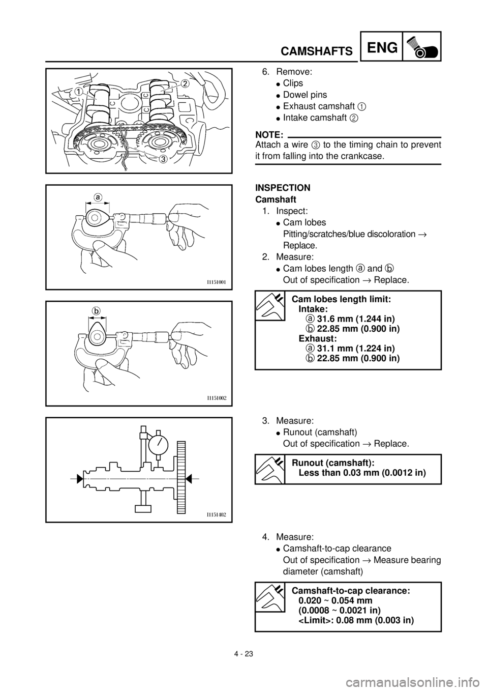 YAMAHA WR 400F 2000 Notices Demploi (in French) 4 - 23
ENGCAMSHAFTS
6. Remove:
lClips
lDowel pins
lExhaust camshaft 1
lIntake camshaft 2
NOTE:
Attach a wire 3 to the timing chain to prevent
it from falling into the crankcase.
INSPECTION
Camshaft YAMAHA WR 400F 2000 Notices Demploi (in French) 4 - 23
ENGCAMSHAFTS
6. Remove:
lClips
lDowel pins
lExhaust camshaft 1
lIntake camshaft 2
NOTE:
Attach a wire 3 to the timing chain to prevent
it from falling into the crankcase.
INSPECTION
Camshaft