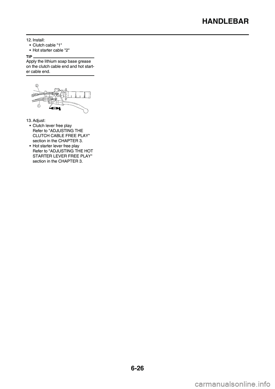 YAMAHA WR 450F 2011 Owners Manual 6-26
HANDLEBAR
12. Install:
• Clutch cable "1"
• Hot starter cable "2"
Apply the lithium soap base grease
on the clutch cable end and hot start-
er cable end.
13. Adjust:
• Clutch lever free pl YAMAHA WR 450F 2011 Owners Manual 6-26
HANDLEBAR
12. Install:
• Clutch cable "1"
• Hot starter cable "2"
Apply the lithium soap base grease
on the clutch cable end and hot start-
er cable end.
13. Adjust:
• Clutch lever free pl