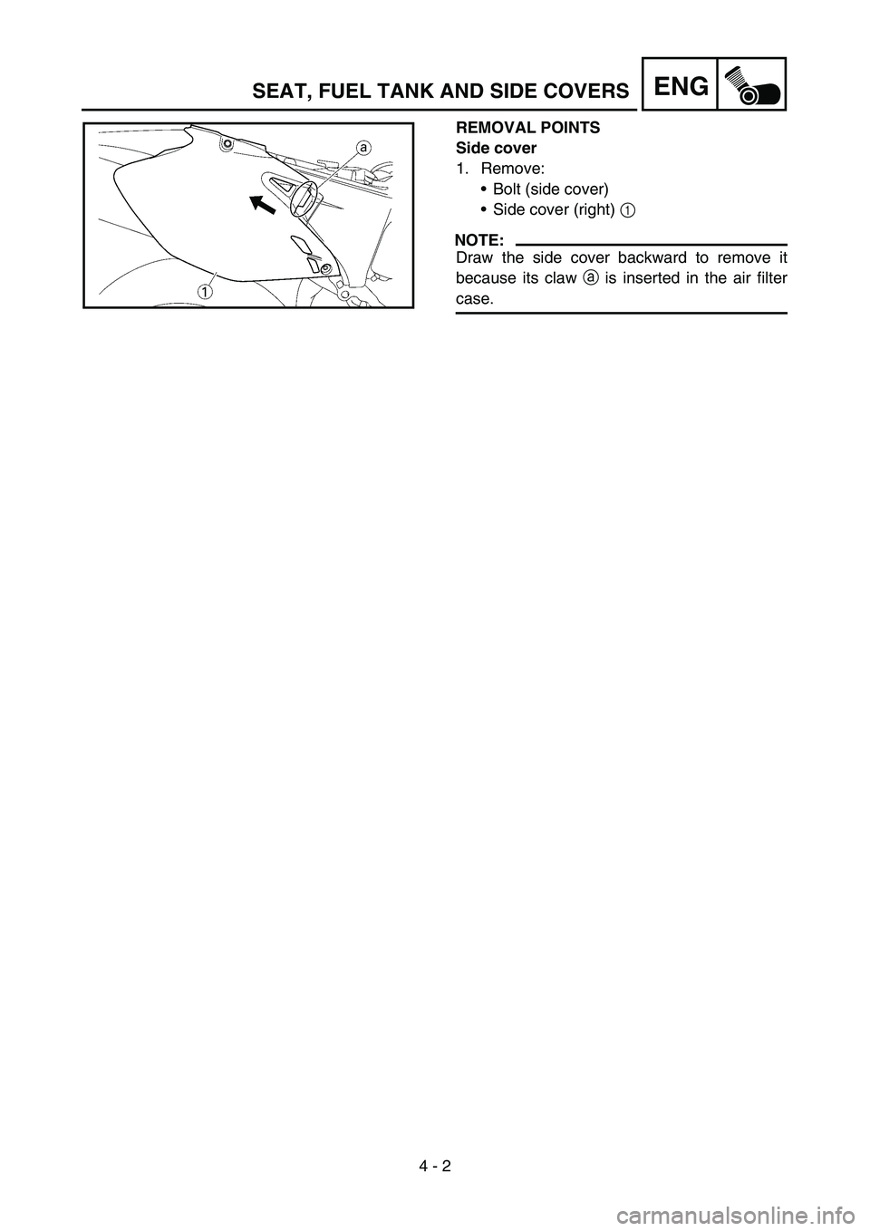 YAMAHA WR 450F 2007 Owners Manual 4 - 2
ENG
REMOVAL POINTS
Side cover
1. Remove:
• Bolt (side cover)
Side cover (right) 1
NOTE:
Draw the side cover backward to remove it
because its claw a is inserted in the air filter
case.
SEAT YAMAHA WR 450F 2007 Owners Manual 4 - 2
ENG
REMOVAL POINTS
Side cover
1. Remove:
• Bolt (side cover)
Side cover (right) 1
NOTE:
Draw the side cover backward to remove it
because its claw a is inserted in the air filter
case.
SEAT