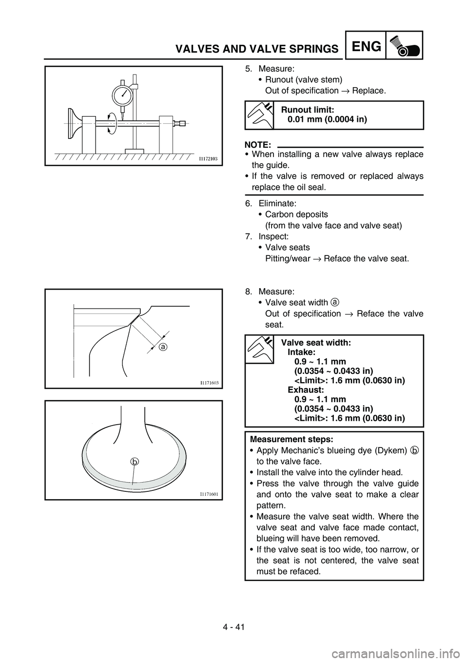 YAMAHA WR 450F 2007 Owners Manual 4 - 41
ENGVALVES AND VALVE SPRINGS
5. Measure:
Runout (valve stem)
Out of specification → Replace.
NOTE:
When installing a new valve always replace
the guide.
If the valve is removed or replaced YAMAHA WR 450F 2007 Owners Manual 4 - 41
ENGVALVES AND VALVE SPRINGS
5. Measure:
Runout (valve stem)
Out of specification → Replace.
NOTE:
When installing a new valve always replace
the guide.
If the valve is removed or replaced