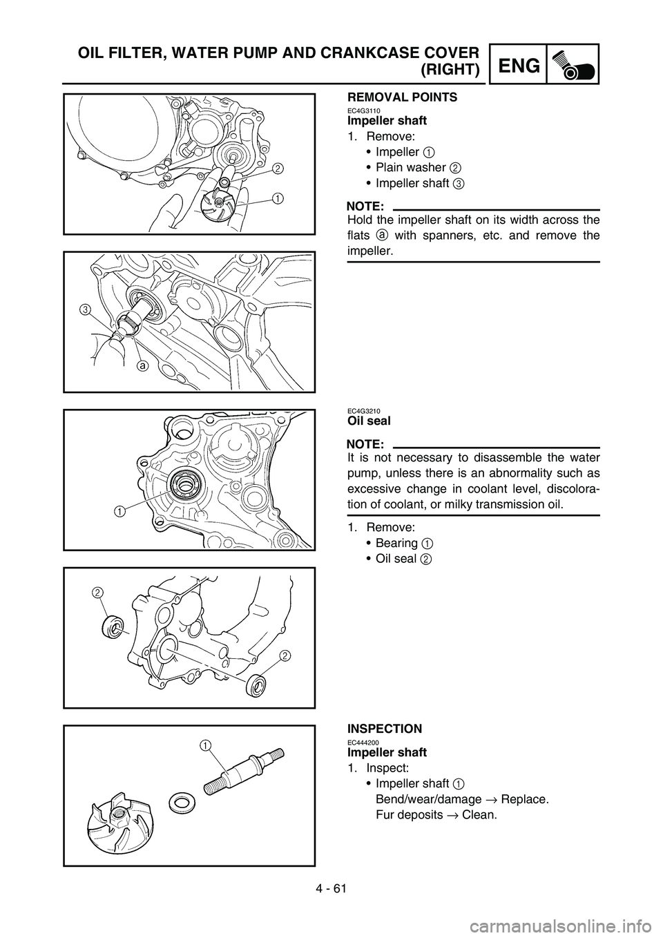 YAMAHA WR 450F 2007 Owners Manual 4 - 61
ENG
OIL FILTER, WATER PUMP AND CRANKCASE COVER
(RIGHT)
REMOVAL POINTS
EC4G3110
Impeller shaft
1. Remove:
Impeller 1
Plain washer 2
Impeller shaft 3
NOTE:
Hold the impeller shaft on its wi YAMAHA WR 450F 2007 Owners Manual 4 - 61
ENG
OIL FILTER, WATER PUMP AND CRANKCASE COVER
(RIGHT)
REMOVAL POINTS
EC4G3110
Impeller shaft
1. Remove:
Impeller 1
Plain washer 2
Impeller shaft 3
NOTE:
Hold the impeller shaft on its wi