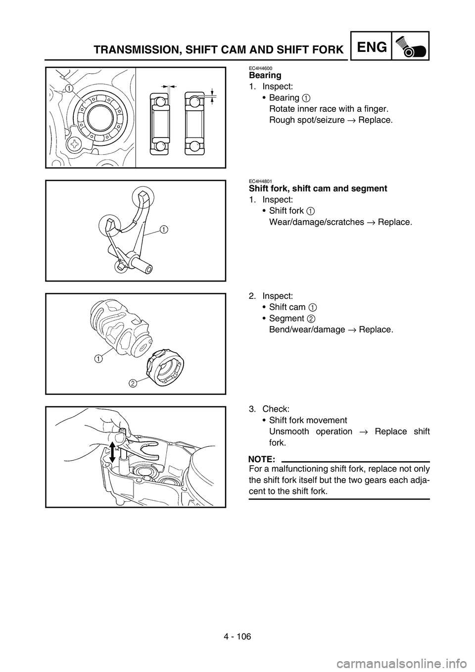 YAMAHA WR 450F 2007 Owners Manual 4 - 106
ENGTRANSMISSION, SHIFT CAM AND SHIFT FORK
EC4H4600
Bearing
1. Inspect:
Bearing 1
Rotate inner race with a finger.
Rough spot/seizure → Replace.
EC4H4801
Shift fork, shift cam and segment
1 YAMAHA WR 450F 2007 Owners Manual 4 - 106
ENGTRANSMISSION, SHIFT CAM AND SHIFT FORK
EC4H4600
Bearing
1. Inspect:
Bearing 1
Rotate inner race with a finger.
Rough spot/seizure → Replace.
EC4H4801
Shift fork, shift cam and segment
1