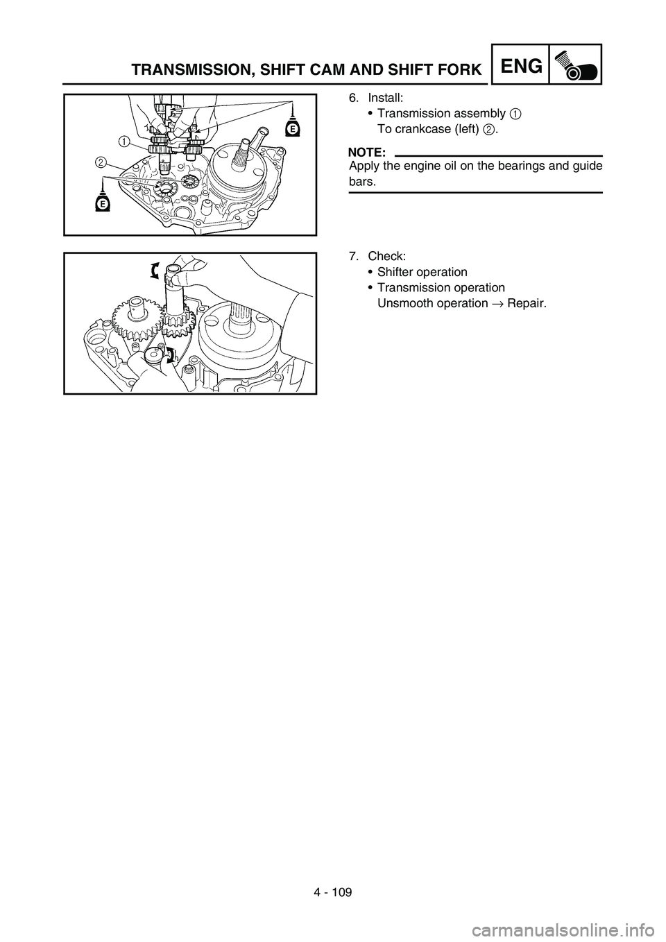 YAMAHA WR 450F 2007 Owners Manual 4 - 109
ENGTRANSMISSION, SHIFT CAM AND SHIFT FORK
6. Install:
Transmission assembly 1
To crankcase (left) 2.
NOTE:
Apply the engine oil on the bearings and guide
bars.
7. Check:
Shifter operation
YAMAHA WR 450F 2007 Owners Manual 4 - 109
ENGTRANSMISSION, SHIFT CAM AND SHIFT FORK
6. Install:
Transmission assembly 1
To crankcase (left) 2.
NOTE:
Apply the engine oil on the bearings and guide
bars.
7. Check:
Shifter operation
