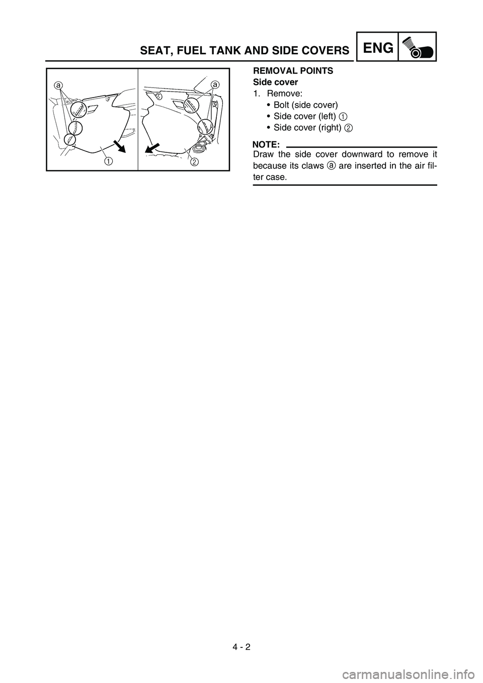YAMAHA WR 450F 2006 Owners Manual 4 - 2
ENG
REMOVAL POINTS
Side cover
1. Remove:
Bolt (side cover)
Side cover (left) 1
Side cover (right) 2
NOTE:
Draw the side cover downward to remove it
because its claws a are inserted in the a YAMAHA WR 450F 2006 Owners Manual 4 - 2
ENG
REMOVAL POINTS
Side cover
1. Remove:
Bolt (side cover)
Side cover (left) 1
Side cover (right) 2
NOTE:
Draw the side cover downward to remove it
because its claws a are inserted in the a