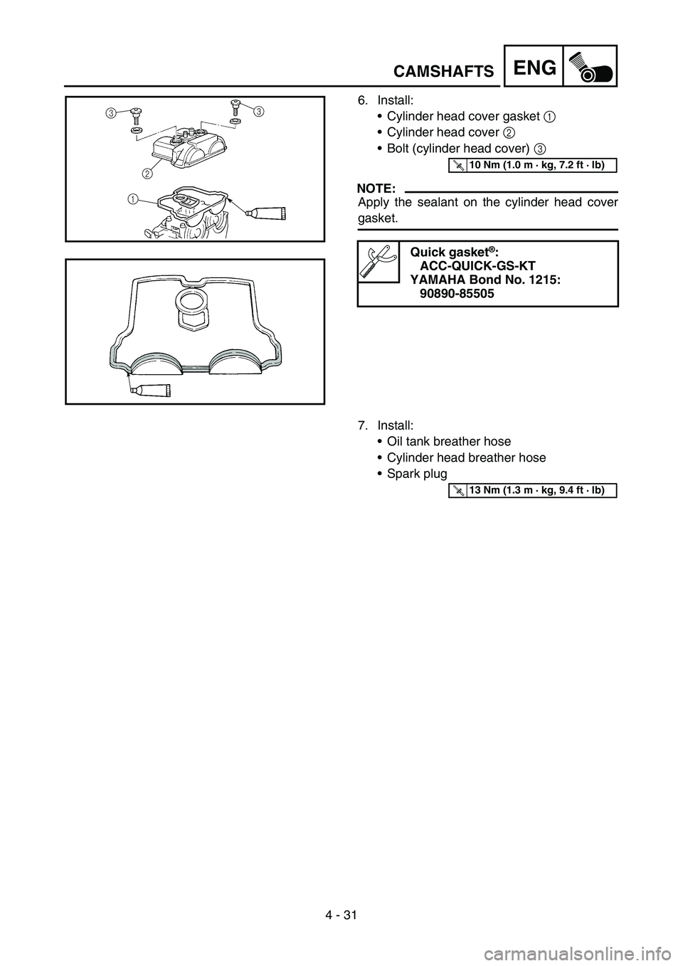 YAMAHA WR 450F 2006 Owners Manual 4 - 31
ENG
6. Install:
Cylinder head cover gasket 1
Cylinder head cover 2
Bolt (cylinder head cover) 3
NOTE:
Apply the sealant on the cylinder head cover
gasket.
Quick gasket®:
ACC-QUICK-GS-KT
YAMAHA WR 450F 2006 Owners Manual 4 - 31
ENG
6. Install:
Cylinder head cover gasket 1
Cylinder head cover 2
Bolt (cylinder head cover) 3
NOTE:
Apply the sealant on the cylinder head cover
gasket.
Quick gasket®:
ACC-QUICK-GS-KT