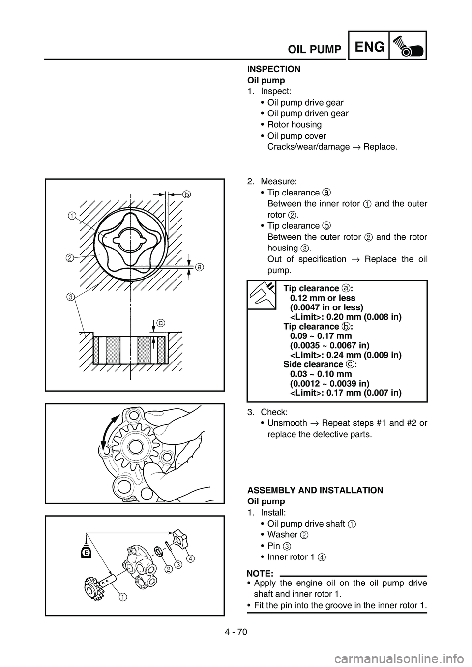 YAMAHA WR 450F 2006 Owners Manual 4 - 70
ENGOIL PUMP
INSPECTION
Oil pump
1. Inspect:
Oil pump drive gear
Oil pump driven gear
Rotor housing
Oil pump cover
Cracks/wear/damage → Replace.
2. Measure:
Tip clearance a
Between the i YAMAHA WR 450F 2006 Owners Manual 4 - 70
ENGOIL PUMP
INSPECTION
Oil pump
1. Inspect:
Oil pump drive gear
Oil pump driven gear
Rotor housing
Oil pump cover
Cracks/wear/damage → Replace.
2. Measure:
Tip clearance a
Between the i